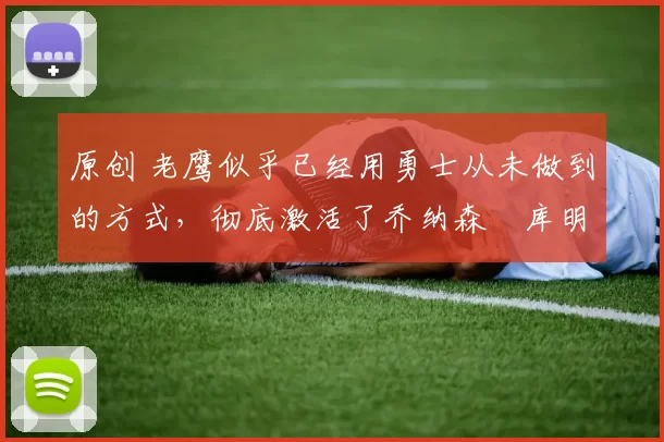 原创 老鹰似乎已经用勇士从未做到的方式，彻底激活了乔纳森・库明加