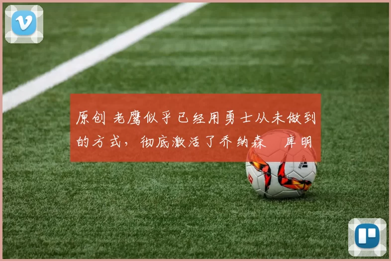 原创 老鹰似乎已经用勇士从未做到的方式，彻底激活了乔纳森・库明加