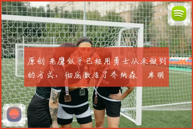 原创 老鹰似乎已经用勇士从未做到的方式，彻底激活了乔纳森・库明加