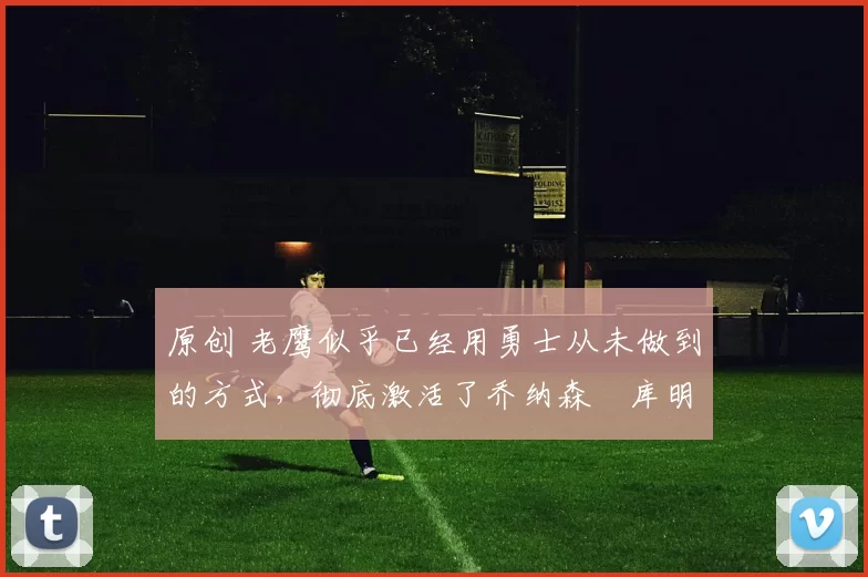 原创 老鹰似乎已经用勇士从未做到的方式，彻底激活了乔纳森・库明加