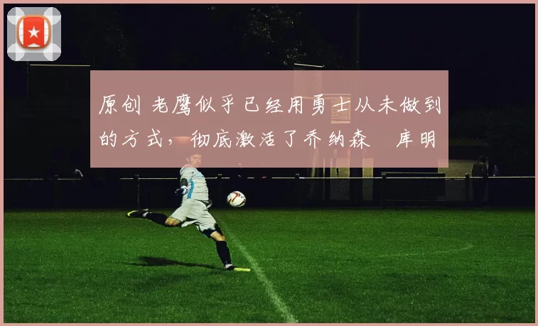 原创 老鹰似乎已经用勇士从未做到的方式，彻底激活了乔纳森・库明加