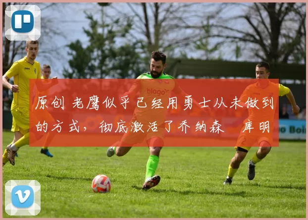 原创 老鹰似乎已经用勇士从未做到的方式，彻底激活了乔纳森・库明加