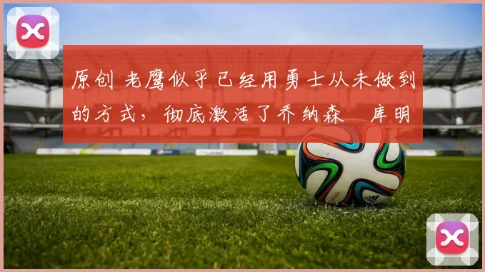 原创 老鹰似乎已经用勇士从未做到的方式,彻底激活了乔纳森・库明加