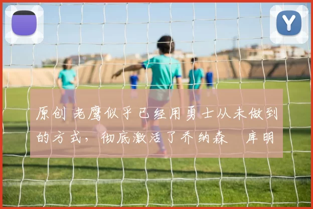 原创 老鹰似乎已经用勇士从未做到的方式,彻底激活了乔纳森・库明加