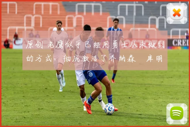 原创 老鹰似乎已经用勇士从未做到的方式,彻底激活了乔纳森・库明加