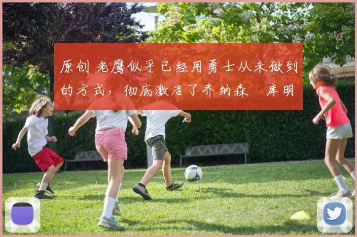 原创 老鹰似乎已经用勇士从未做到的方式，彻底激活了乔纳森・库明加