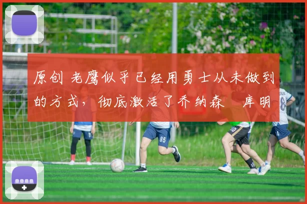 原创 老鹰似乎已经用勇士从未做到的方式，彻底激活了乔纳森・库明加