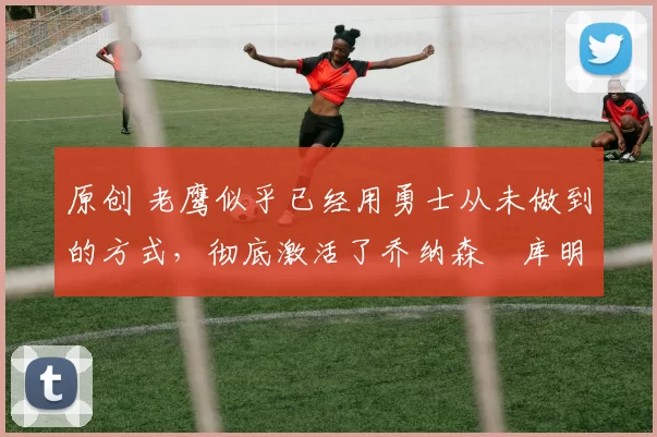 原创 老鹰似乎已经用勇士从未做到的方式,彻底激活了乔纳森・库明加