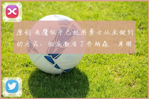 原创 老鹰似乎已经用勇士从未做到的方式，彻底激活了乔纳森・库明加