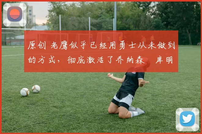 原创 老鹰似乎已经用勇士从未做到的方式,彻底激活了乔纳森・库明加
