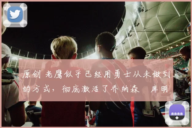 原创 老鹰似乎已经用勇士从未做到的方式,彻底激活了乔纳森・库明加