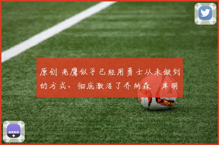 原创 老鹰似乎已经用勇士从未做到的方式，彻底激活了乔纳森・库明加