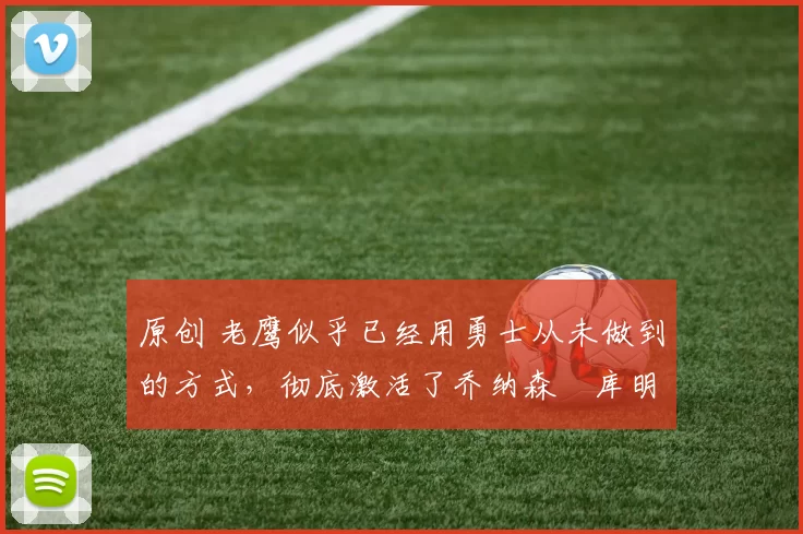 原创 老鹰似乎已经用勇士从未做到的方式，彻底激活了乔纳森・库明加