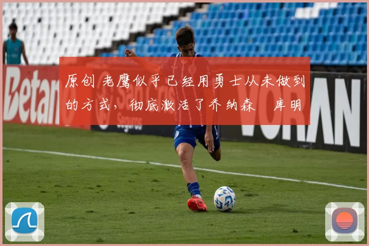 原创 老鹰似乎已经用勇士从未做到的方式,彻底激活了乔纳森・库明加