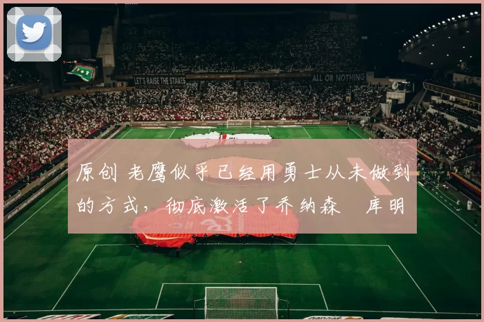 原创 老鹰似乎已经用勇士从未做到的方式,彻底激活了乔纳森・库明加