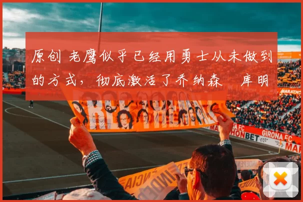 原创 老鹰似乎已经用勇士从未做到的方式,彻底激活了乔纳森・库明加