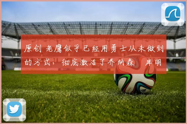 原创 老鹰似乎已经用勇士从未做到的方式，彻底激活了乔纳森・库明加