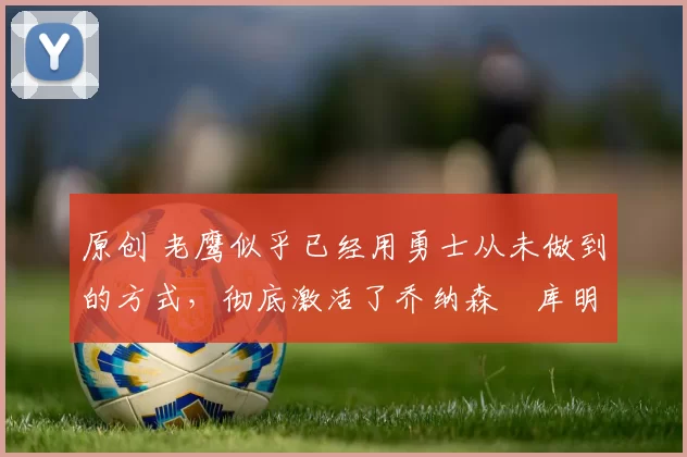 原创 老鹰似乎已经用勇士从未做到的方式，彻底激活了乔纳森・库明加