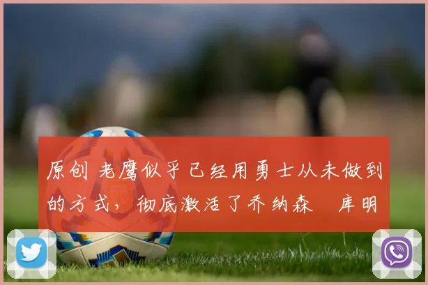 原创 老鹰似乎已经用勇士从未做到的方式,彻底激活了乔纳森・库明加