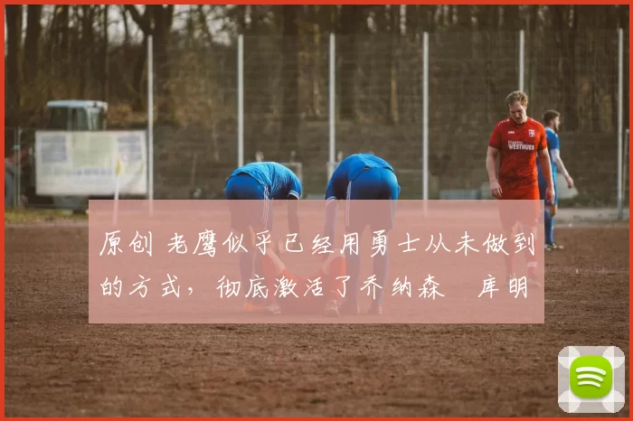 原创 老鹰似乎已经用勇士从未做到的方式，彻底激活了乔纳森・库明加