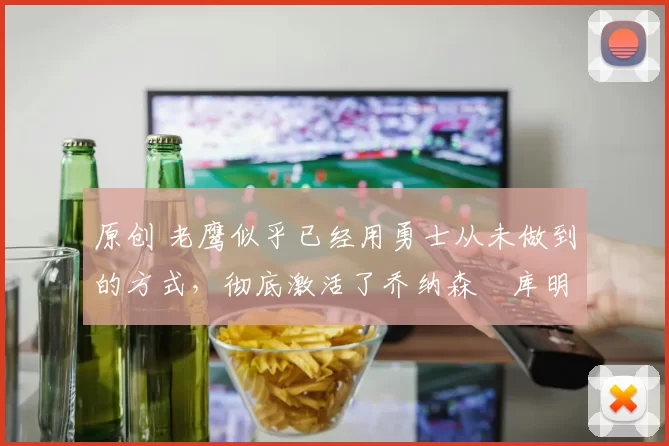 原创 老鹰似乎已经用勇士从未做到的方式，彻底激活了乔纳森・库明加