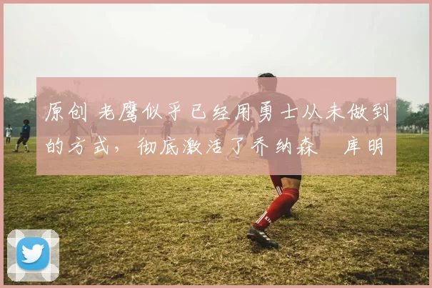 原创 老鹰似乎已经用勇士从未做到的方式，彻底激活了乔纳森・库明加