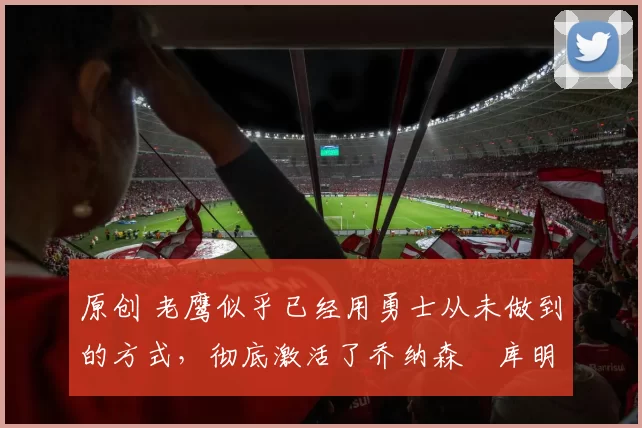 原创 老鹰似乎已经用勇士从未做到的方式，彻底激活了乔纳森・库明加