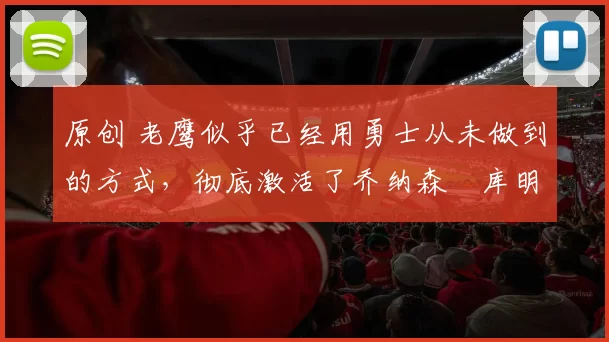 原创 老鹰似乎已经用勇士从未做到的方式，彻底激活了乔纳森・库明加