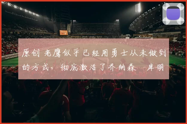 原创 老鹰似乎已经用勇士从未做到的方式，彻底激活了乔纳森・库明加