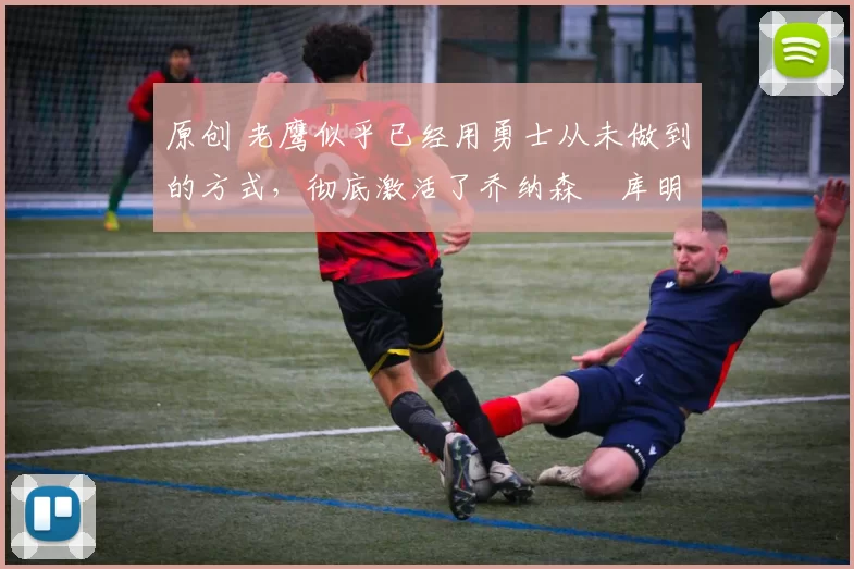 原创 老鹰似乎已经用勇士从未做到的方式,彻底激活了乔纳森・库明加