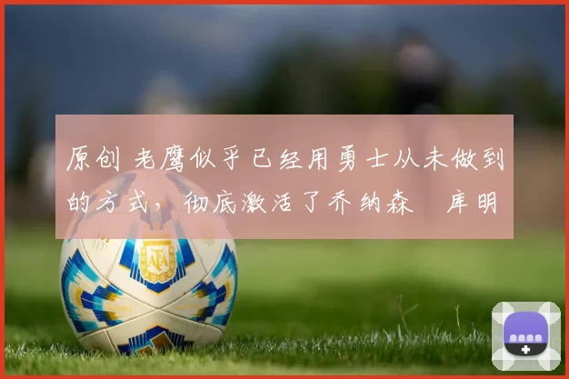 原创 老鹰似乎已经用勇士从未做到的方式，彻底激活了乔纳森・库明加