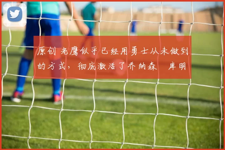 原创 老鹰似乎已经用勇士从未做到的方式，彻底激活了乔纳森・库明加