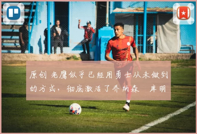 原创 老鹰似乎已经用勇士从未做到的方式，彻底激活了乔纳森・库明加