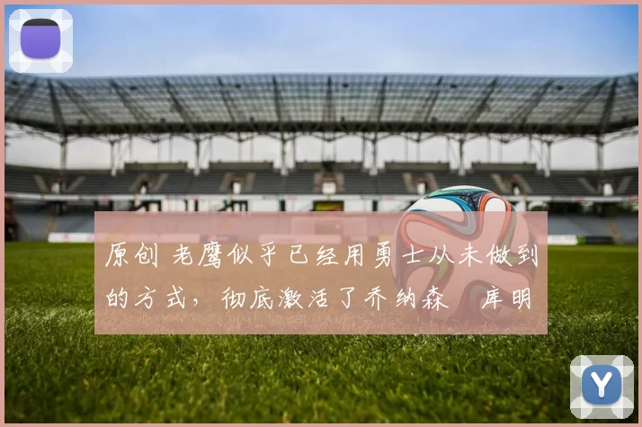 原创 老鹰似乎已经用勇士从未做到的方式,彻底激活了乔纳森・库明加