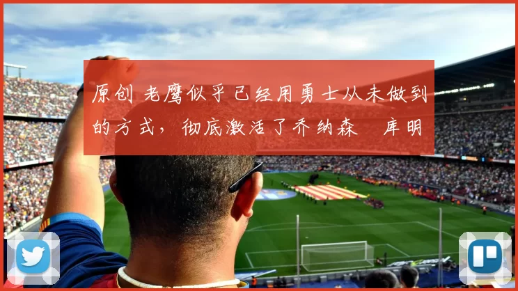 原创 老鹰似乎已经用勇士从未做到的方式,彻底激活了乔纳森・库明加