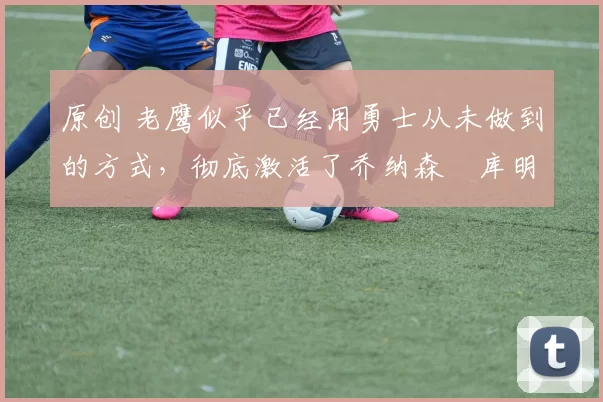 原创 老鹰似乎已经用勇士从未做到的方式,彻底激活了乔纳森・库明加