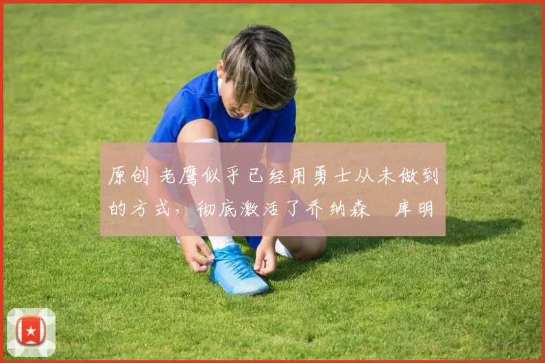 原创 老鹰似乎已经用勇士从未做到的方式，彻底激活了乔纳森・库明加