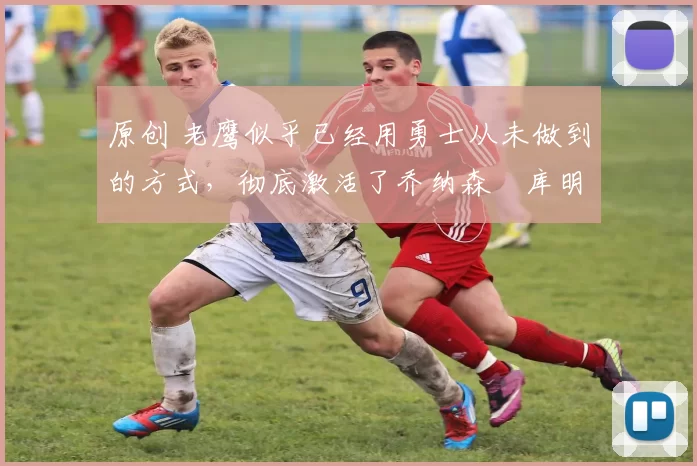 原创 老鹰似乎已经用勇士从未做到的方式，彻底激活了乔纳森・库明加