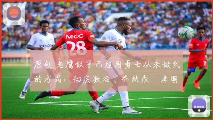 原创 老鹰似乎已经用勇士从未做到的方式,彻底激活了乔纳森・库明加