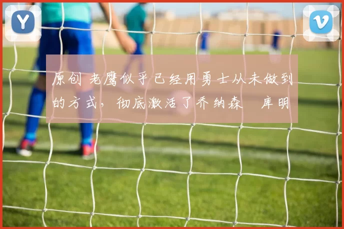原创 老鹰似乎已经用勇士从未做到的方式，彻底激活了乔纳森・库明加