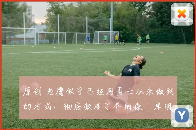 原创 老鹰似乎已经用勇士从未做到的方式，彻底激活了乔纳森・库明加