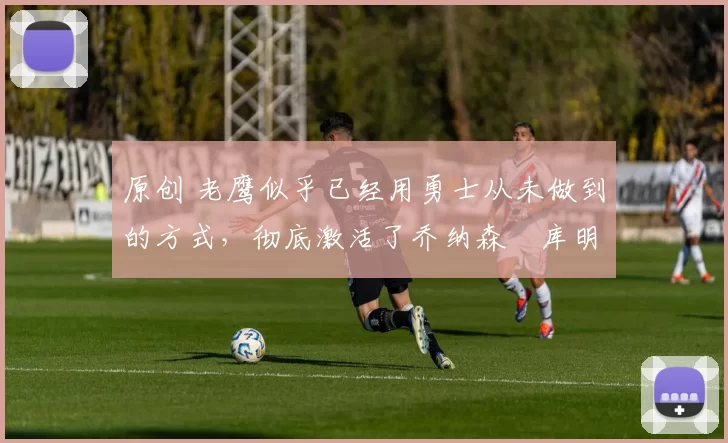 原创 老鹰似乎已经用勇士从未做到的方式，彻底激活了乔纳森・库明加