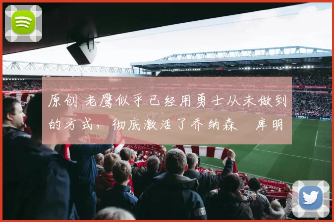 原创 老鹰似乎已经用勇士从未做到的方式，彻底激活了乔纳森・库明加