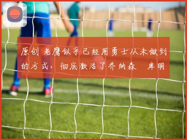 原创 老鹰似乎已经用勇士从未做到的方式,彻底激活了乔纳森・库明加