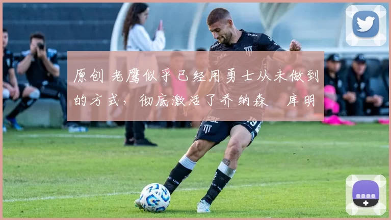 原创 老鹰似乎已经用勇士从未做到的方式,彻底激活了乔纳森・库明加