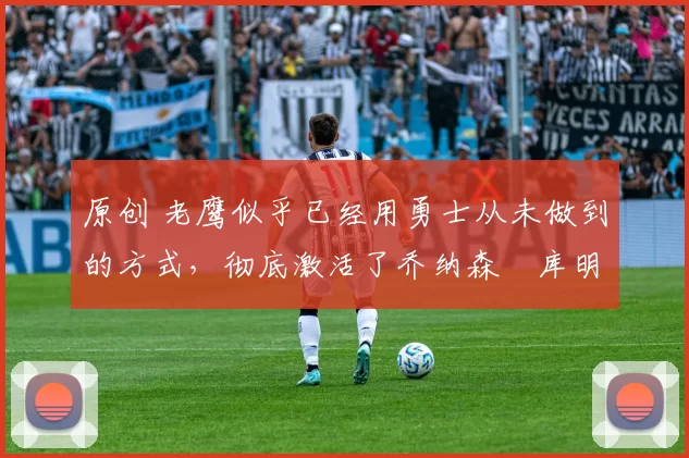 原创 老鹰似乎已经用勇士从未做到的方式,彻底激活了乔纳森・库明加