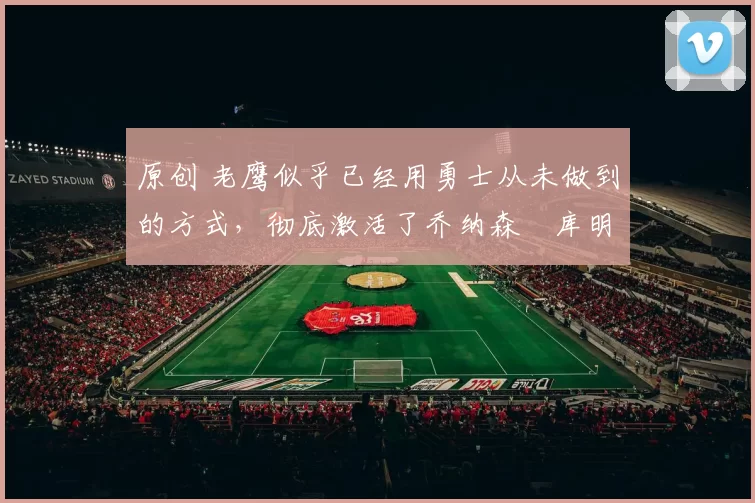 原创 老鹰似乎已经用勇士从未做到的方式，彻底激活了乔纳森・库明加