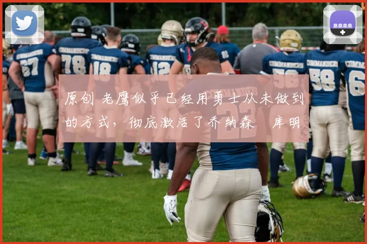 原创 老鹰似乎已经用勇士从未做到的方式，彻底激活了乔纳森・库明加