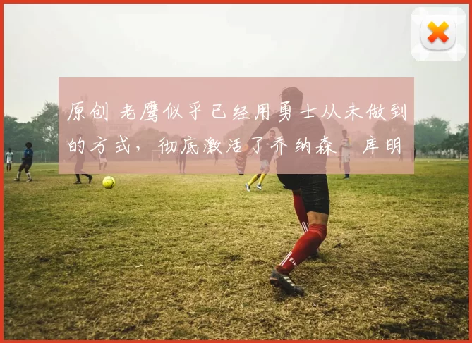 原创 老鹰似乎已经用勇士从未做到的方式，彻底激活了乔纳森・库明加