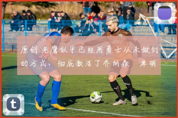 原创 老鹰似乎已经用勇士从未做到的方式,彻底激活了乔纳森・库明加